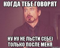 Когда тебе говорят ну ну не льсти себе) только после меня