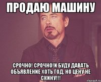 Продаю машину СРОЧНО! СРОЧНО!И буду давать объявление хоть год, но цену не скину!!!