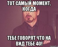 Тот самый момент, когда тебе говорят что на вид тебе 40!