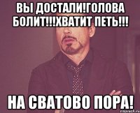 Вы достали!Голова болит!!!Хватит петь!!! На Сватово пора!