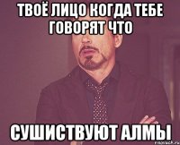 твоё лицо когда тебе говорят что сушиствуют алмы