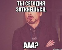 Ты сегодня заткнешься, ааа?