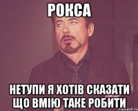 Рокса нетупи я хотів сказати що вмію таке робити