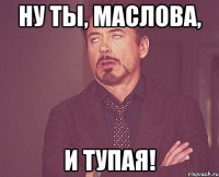 НУ ТЫ, МАСЛОВА, И ТУПАЯ!