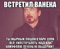 Встретил ванека ты жырный. пошли в парк. купи вел. хипстер блять. надевай камуфляж. печень не выдержит.