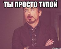 Ты просто тупой 