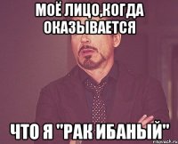 Моё лицо,когда оказывается что я "рак ибаный"