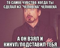 То самое чувство, когда ты сделал из "человека" Человека а он взял и кинул/подставил тебя