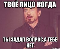 Твоё лицо когда ты задал вопрос,а тебе нет