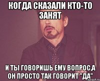 Когда сказали кто-то занят и ты говоришь ему вопрос,а он просто так говорит "да"