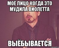 моё лицо когда это мудила виолетта выёбывается