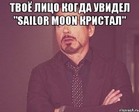 Твоё лицо когда увидел "Sailor Moon Кристал" 