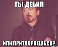 ты дебил или притворяешься?