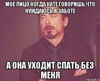 Мое лицо когда,Кате,говоришь,что нуждаюсь в заботе а она уходит спать без меня