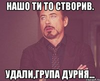 Нашо ти то створив. Удали,група дурня...