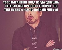 твое выражение лица когда девушка которая тебе нравится говорит, что тебе нужно с кем-то познакомиться 