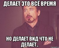 Делает это всё время но делает вид что не делает..