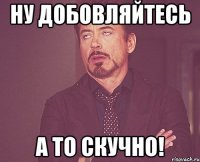 Ну добовляйтесь А то скучно!