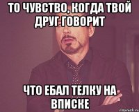 То чувство, когда твой друг говорит что ебал телку на вписке