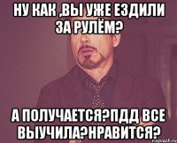 ну как ,вы уже ездили за рулём? а получается?ПДД все выучила?нравится?