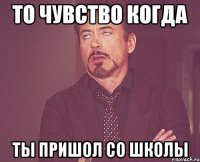 то чувство когда ты пришол со школы