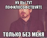 Ну Вы тут пофилософствуйте только без меня