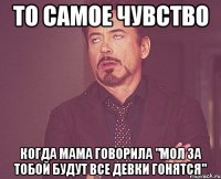 То самое чувство когда мама говорила "мол за тобой будут все девки гонятся"