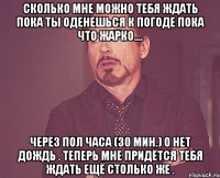 сколько мне можно тебя ждать пока ты оденешься к погоде пока что жарко.... через пол часа (30 мин.) о нет дождь . теперь мне придётся тебя ждать ещё столько же .