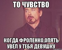 То чувство Когда Фроленко,опять увёл у тебя девушку