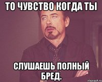 То чувство когда ты слушаешь полный бред.