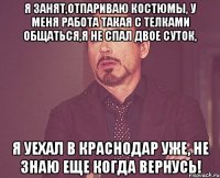 я занят,отпариваю костюмы, у меня работа такая с телками общаться,я не спал двое суток, я уехал в краснодар уже, не знаю еще когда вернусь!