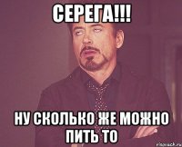 Серега!!! Ну сколько же можно пить то