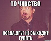 то чувство когда друг не выходит гулять