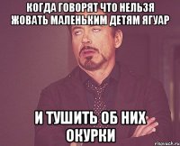 Когда говорят что нельзя жовать маленьким детям ягуар И тушить об них окурки