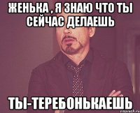 Женька , я знаю что ты сейчас делаешь Ты-теребонькаешь