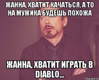 жанна, хватит качаться, а то на мужика будешь похожа жанна, хватит играть в Diablo...