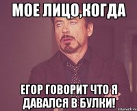 Мое лицо,когда Егор говорит что я давался в булки!