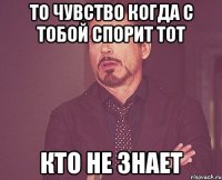 То чувство когда с тобой спорит тот кто не знает