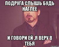 Подруга слышь будь наглее И говори ей ,я веру в тебя