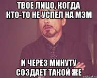 Твое лицо, когда кто-то не успел на мэм и через минуту создает такой же