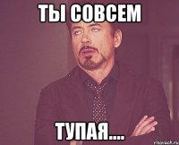 Ты совсем Тупая....