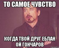 То самое чувство Когда твой друг еблан ой гончаров