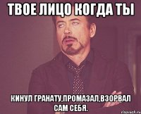 твое лицо когда ты кинул гранату,промазал,взорвал сам себя.