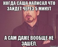 Когда Саша написал что зайдет через 5 минут А сам даже вообще не зашёл.