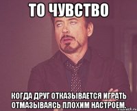 То чувство Когда друг отказывается играть отмазываясь плохим настроем.