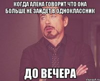 Когда алена говорит что она больше не зайдет в одноклассник До вечера