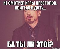 Не смотрел Игры престолов, не играл в Доту... Ба ты ли это!?