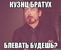 КУЗНЦ БРАТУХ БЛЕВАТЬ БУДЕШЬ?