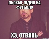 Льохан, підеш на футбол? ХЗ, ОТВЯНЬ