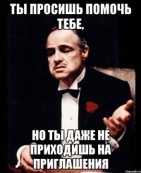 ты просишь помочь тебе, но ты даже не приходишь на приглашения